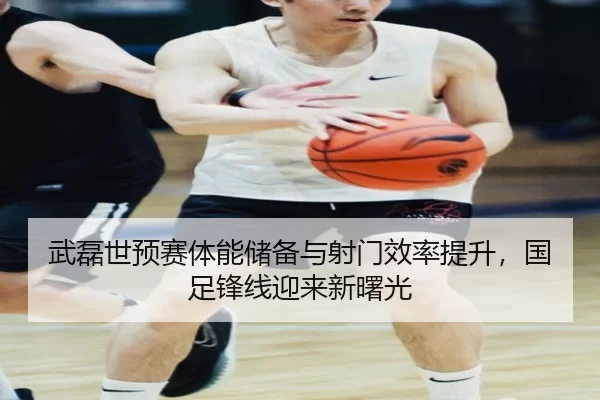 武磊世预赛体能储备与射门效率提升，国足锋线迎来新曙光
