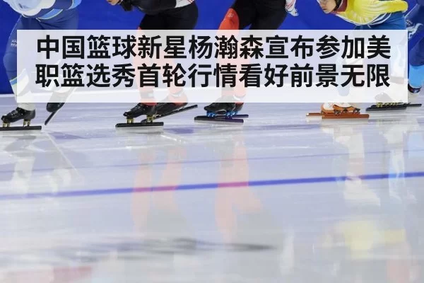 中国篮球新星杨瀚森宣布参加美职篮选秀首轮行情看好前景无限