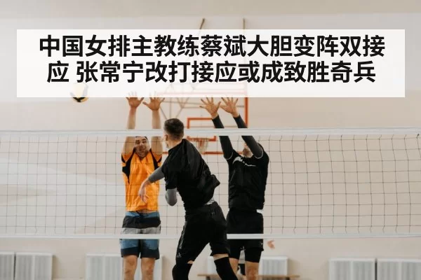 中国女排主教练蔡斌大胆变阵双接应 张常宁改打接应或成致胜奇兵
